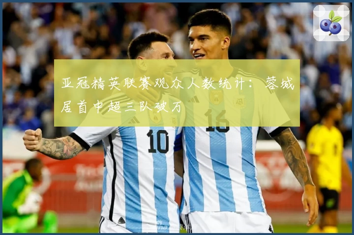 亚冠精英联赛观众人数统计：蓉城居首中超三队破万