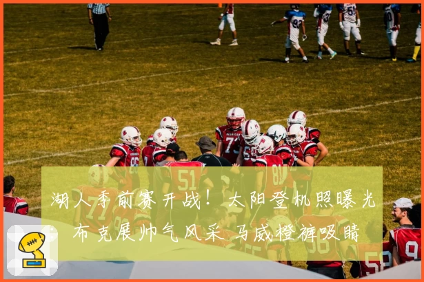 湖人季前赛开战！太阳登机照曝光：布克展帅气风采 马威橙裤吸睛