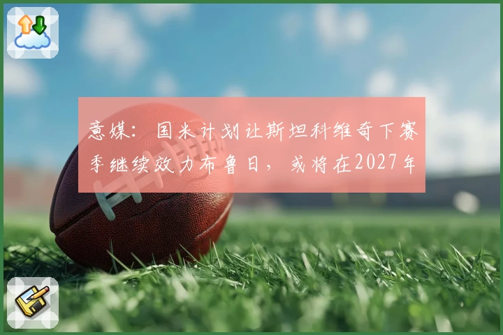 意媒:国米计划让斯坦科维奇下赛季继续效力布鲁日,或将在2027年回购