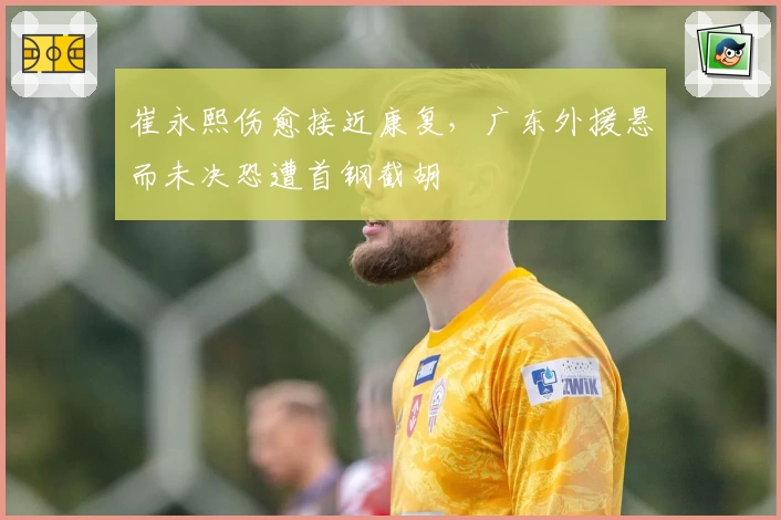 崔永熙伤愈接近康复，广东外援悬而未决恐遭首钢截胡