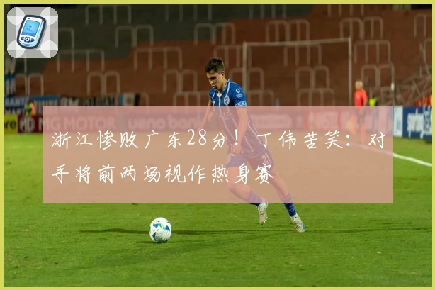 浙江惨败广东28分！丁伟苦笑：对手将前两场视作热身赛