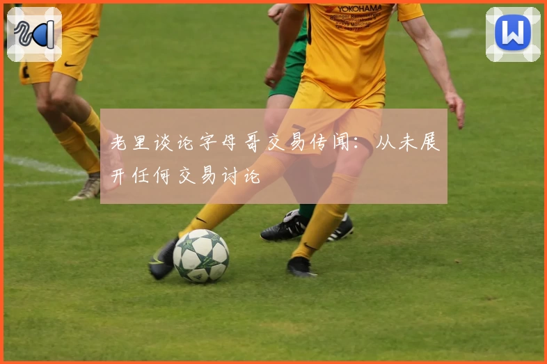 老里谈论字母哥交易传闻:从未展开任何交易讨论