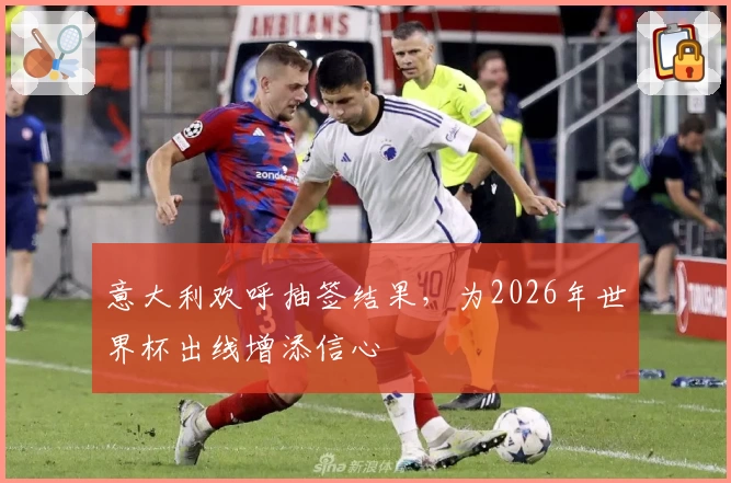 意大利欢呼抽签结果，为2026年世界杯出线增添信心