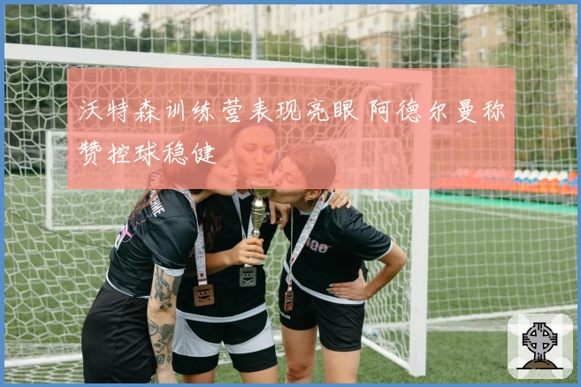 沃特森训练营表现亮眼 阿德尔曼称赞控球稳健