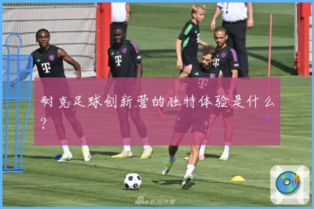 耐克足球创新营的独特体验是什么？