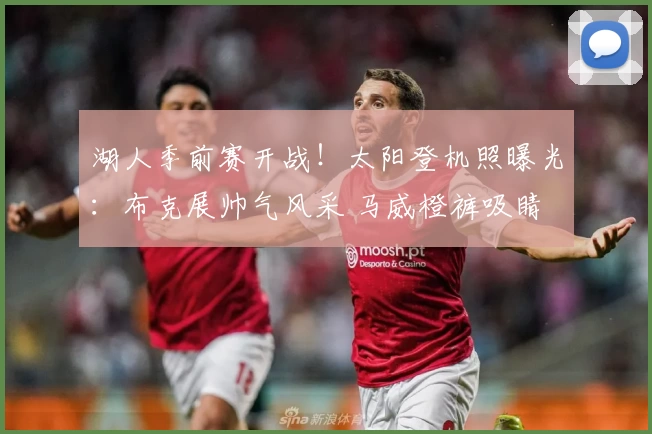 湖人季前赛开战！太阳登机照曝光：布克展帅气风采 马威橙裤吸睛