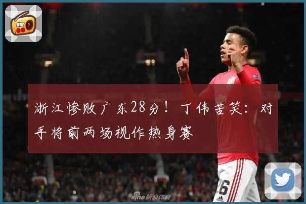 浙江惨败广东28分！丁伟苦笑：对手将前两场视作热身赛