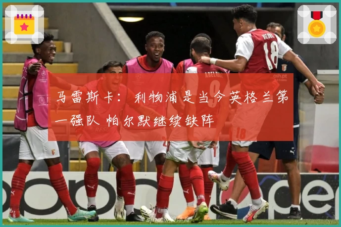 马雷斯卡：利物浦是当今英格兰第一强队 帕尔默继续缺阵