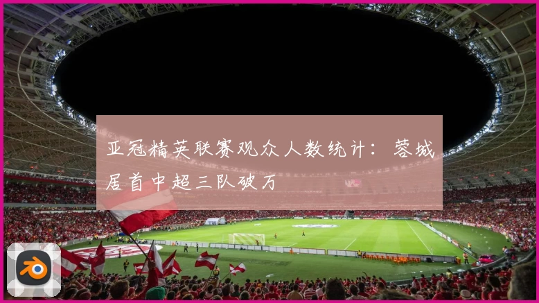 亚冠精英联赛观众人数统计：蓉城居首中超三队破万